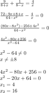 \frac{9}{8+x} + \frac{1}{8-x} = \frac{4}{x} \\ \\ \frac{72-9x+8+x}{64-x^2} - \frac{4}{x}=0 \\ \\ \frac{(80x-8x^2)-256+4x^2}{64-x^2} =0 \\ \\ \frac{4x^2-80x+256}{x^2-64} =0 \\ \\ x^2-64 \neq 0 \\ x \neq б8 \\ \\ 4x^2-80x+256=0 \\ x^2-20x+64=0 \\ x_1=4 \\ x_2=16