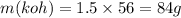 m(koh) = 1.5 \times 56 = 84g