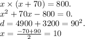 x \times (x + 70) = 800. \\ {x}^{2} + 70x - 800 = 0. \\ d = 4900 + 3200 = {90}^{2} . \\ x = \frac{ - 70 + 90}{2} = 10