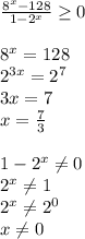 \frac{8^{x}-128}{1-2^x} \geq 0 \\ \\ 8^x=128 \\ 2^{3x}=2^7 \\ 3x=7 \\ x= \frac{7}{3} \\ \\ 1-2^x \neq 0 \\ 2^x \neq 1 \\ 2^x \neq 2^0 \\ x \neq 0