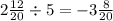 2 \frac{12}{20} \div 5 = - 3 \frac{8}{20}