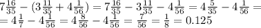 7 \frac{16}{35} - (3 \frac{11}{35} + 4 \frac{1}{56} ) = 7 \frac{16}{35} - 3 \frac{11}{35} - 4 \frac{1}{56} = 4 \frac{5}{35} - 4 \frac{1}{56} = \\ = 4 \frac{1}{7} - 4 \frac{1}{56} = 4 \frac{8}{56} - 4 \frac{1}{56} = \frac{7}{56} = \frac{1}{8} = 0.125