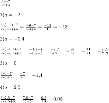 \frac{3a-7}{2a+5} \\ \\ 1) a=-2 \\ \\ \frac{3*(-2) -7}{2*(-2)+5} = \frac{-6-7}{-4+5} = \frac{-13}{1} = -13 \\ \\ 2)a=-0.4 \\ \\ \frac{3*(-0.4)-7}{2*(-0.4)+5}= \frac{-1.2-7}{-0.8+5} = \frac{-8.2}{4.2} = - \frac{82}{42} =- \frac{41}{21} =- 1 \frac{20}{21} \\ \\ 3)a=0 \\ \\ \frac{3*0-7}{2*0+5} = \frac{-7}{5} = - 1.4 \\ \\ 4)a=2.5 \\ \\ \frac{3*2.5-7}{2*2.5+5}= \frac{7.5 - 7}{5 + 5} = \frac{0.5}{10} = 0.05 \\ \\