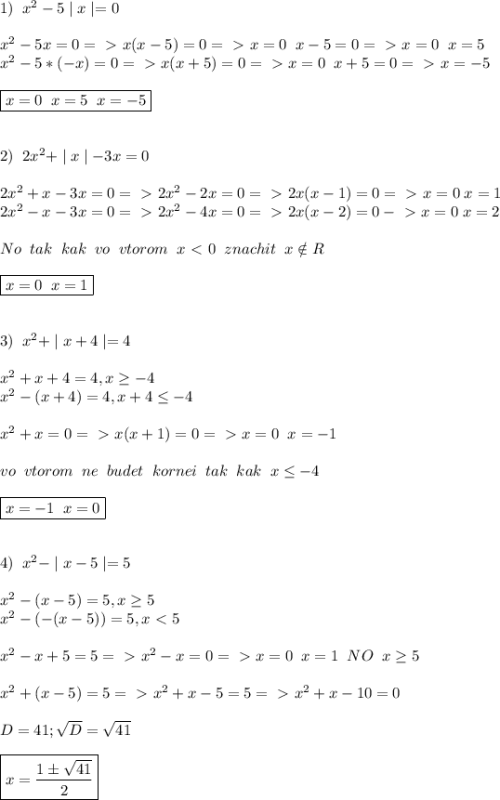 1) \;\; x^2-5\mid x \mid=0 \\ \\ &#10;x^2-5x=0=\ \textgreater \ x(x-5)=0=\ \textgreater \ x=0 \;\; x-5=0=\ \textgreater \ x=0 \;\; x=5 \\ &#10;x^2-5*(-x)=0=\ \textgreater \ x(x+5)=0=\ \textgreater \ x=0 \;\; x+5=0=\ \textgreater \ x=-5 \\ \\ &#10;\boxed{x=0 \;\; x=5 \;\; x=-5} \\ \\ \\ &#10;2) \;\; 2x^2+\mid x \mid -3x=0 \\ \\ &#10;2x^2+x-3x=0=\ \textgreater \ 2x^2-2x=0 =\ \textgreater \ 2x(x-1)=0=\ \textgreater \ x=0 \;x=1\\ &#10;2x^2-x-3x=0=\ \textgreater \ 2x^2-4x=0=\ \textgreater \ 2x(x-2)=0-\ \textgreater \ x=0 \; x=2 \\ \\ &#10;No \;\; tak \;\; kak \;\; vo \;\; vtorom \;\; x\ \textless \ 0 \;\; znachit \;\; x\notin R \\ \\ \boxed {x=0 \;\; x=1} \\ \\ \\ &#10;3)\;\; x^2+\mid x+4 \mid =4 \\ \\ &#10;x^2+x+4=4,x \geq -4 \\ &#10;x^2-(x+4)=4, x+4 \leq -4 \\ \\ &#10;x^2+x=0=\ \textgreater \ x(x+1)=0=\ \textgreater \ x=0 \;\; x=-1 \\ \\ &#10;vo \;\; vtorom \;\; ne \;\; budet \;\; kornei\;\; tak \;\; kak \;\; x \leq -4 \\ \\ &#10;\boxed {x=-1 \;\; x=0} \\ \\ \\ &#10;4)\;\; x^2-\mid x-5 \mid =5 \\ \\ &#10;x^2-(x-5)=5 ,x \geq 5 \\ &#10;x^2-(-(x-5))=5,x\ \textless \ 5 \\ \\ &#10;x^2-x+5=5=\ \textgreater \ x^2-x=0=\ \textgreater \ x=0 \;\; x=1 \;\; NO \;\; x \geq 5 \\ \\ &#10;x^2+(x-5)=5=\ \textgreater \ x^2+x-5=5=\ \textgreater \ x^2+x-10=0 \\ \\ &#10;D=41; \sqrt{D}=\sqrt{41} \\ \\ &#10;\boxed {x= \frac{1\pm \sqrt{41} }{2}}