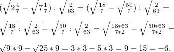 (\sqrt{2\frac{4}{7} } -\sqrt{7\frac{1}{7} } ) :\sqrt{\frac{2}{63} } = (\sqrt{\frac{18}{7} } -\sqrt{\frac{50}{7} } ):\sqrt{\frac{2}{63} } =\\\\ \sqrt{\frac{18}{7} }:\sqrt{\frac{2}{63} }- \sqrt{\frac{50}{7} }:\sqrt{\frac{2}{63} }= \sqrt{\frac{18*63}{7*2} } -\sqrt{\frac{50*63}{7*2} } =\\\\\sqrt{9*9} -\sqrt{25*9} =3*3-5*3 =9-15=-6.
