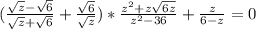 (\frac{ \sqrt{z}- \sqrt{6} }{ \sqrt{z}+ \sqrt{6} } + \frac{ \sqrt{6} }{ \sqrt{z} } )* \frac{ z^{2}+z \sqrt{6z} }{ z^{2}-36 } + \frac{z}{6-z} =0