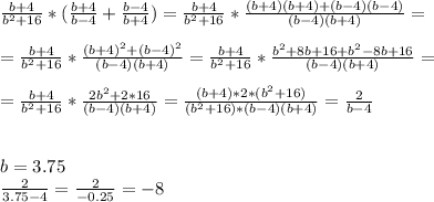 \frac{b+4}{b^{2}+16} * ( \frac{b+4}{b-4} + \frac{b-4}{b+4} )= \frac{b+4}{b^{2}+16} * \frac{(b+4)(b+4)+(b - 4)(b - 4)}{(b-4)(b+4)} = \\ \\ =\frac{b+4}{b^{2}+16} * \frac{(b + 4)^2 + (b - 4)^2}{(b-4)(b+4)} = \frac{b+4}{b^{2}+16} * \frac{b^2+8b +16 + b^2 -8b+16}{(b - 4)(b+4)} = \\ \\ =\frac{b+4}{b^{2}+16} * \frac{2b^2+2*16}{(b-4)(b+4)} = \frac{(b+4) * 2 *(b^2+16)}{(b^2+16)*(b-4)(b+4)} = \frac{2}{b - 4} \\ \\ \\ b= 3.75 \\ \frac{2}{3.75 - 4} = \frac{2}{-0.25} = -8