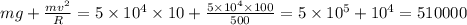 mg+\frac{mv^{2}}{R}=5\times 10^{4}\times 10+\frac{5\times 10^{4}\times 100}{500}=5\times 10^{5}+10^{4}=510000