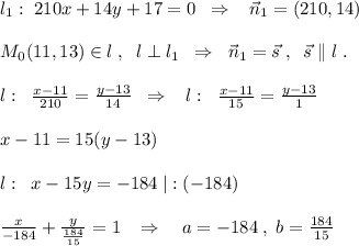 l_1:\; 210x+14y+17=0\; \; \Rightarrow \; \; \; \vec{n}_1=(210,14)\\\\M_0(11,13)\in l\; ,\; \; l\perp l_1\; \; \Rightarrow \; \; \vec{n}_1=\vec{s}\; ,\; \; \vec{s}\parallel l\; .\\\\l:\; \; \frac{x-11}{210}=\frac{y-13}{14}\; \; \Rightarrow \; \; \; l:\; \; \frac{x-11}{15}=\frac{y-13}{1}\\\\x-11=15(y-13)\\\\l:\; \; x-15y=-184\; |:(-184)\\\\\frac{x}{-184}+\frac{y}{\frac{184}{15}}=1\; \; \; \Rightarrow \quad a=-184\; ,\; b=\frac{184}{15}