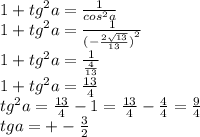 1 + {tg}^{2} a = \frac{1}{ {cos}^{2}a } \\ 1 + {tg}^{2} a = \frac{1}{ {( - \frac{2 \sqrt{13} }{13}) }^{2} } \\ 1 + {tg}^{2} a = \frac{1}{ \frac{4}{13} } \\ 1 + {tg}^{2} a = \frac{13}{4} \\ {tg}^{2} a = \frac{13}{4} - 1 = \frac{13}{4} - \frac{4}{4} = \frac{9}{4} \\ tga = + - \frac{3}{2}
