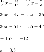 \frac{12}{5} x + \frac{47}{15} = \frac{17}{5} x + \frac{7}{3} \\ \\ 36x + 47 = 51x + 35 \\ \\ 36x - 51x = 35 - 47 \\ \\ - 15x = - 12 \\ \\ x = 0.8