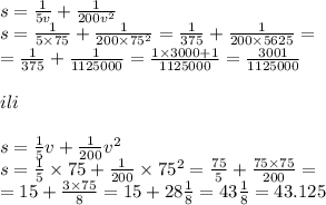 s = \frac{1}{5v} + \frac{1}{200 {v}^{2} } \\ s = \frac{1}{5 \times 75} + \frac{1}{20 0\times {75}^{2} } = \frac{1}{375} + \frac{1}{200 \times 5625} = \\ = \frac{1}{375} + \frac{1}{1125000} = \frac{1 \times 3000 + 1}{1125000} = \frac{3001}{1125000} \\ \\ ili \\ \\ s = \frac{1}{5} v + \frac{1}{200} {v}^{2} \\ s = \frac{1}{5} \times 75 + \frac{1}{200} \times 75 {}^{2} = \frac{75}{5} + \frac{75 \times 75}{200} = \\ = 15 + \frac{3 \times 75}{8} = 15 + 28 \frac{1}{8} = 43 \frac{1}{8} = 43.125