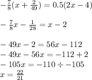 - \frac{7}{8} (x + \frac{2}{49} ) = 0.5(2x - 4) \\ \\ - \frac{7}{8} x - \frac{1}{28 } = x - 2 \\ \\ - 49x - 2 = 56x - 112 \\ - 49x - 56x = - 112 + 2 \\ - 105x = - 110 \div - 105 \\ x = \frac{22}{21}