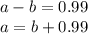 a - b = 0.99 \\ a = b + 0.99