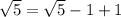 \sqrt{5} = \sqrt{5}-1+1