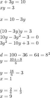 x + 3y = 10 \\ xy = 3 \\ \\ x = 10 - 3y \\ \\ (10 - 3y)y = 3 \\ 10y - 3 {y}^{2} - 3 = 0 \\ 3 {y}^{2} - 10y + 3 = 0 \\ \\d = 100 - 36 = 64 = {8}^{2} \\ y = \frac{10 + - 8}{6} \\ \\ y = \frac{18}{6} = 3 \\ x = 1 \\ \\ y = \frac{2}{6} = \frac{1}{3} \\ x = 9