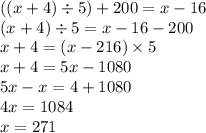 ((x + 4) \div 5) + 200 = x - 16 \\ (x + 4) \div 5 = x - 16 - 200 \\ x + 4 = (x - 216) \times 5 \\ x + 4 = 5x - 1080 \\ 5x - x = 4 + 1080 \\ 4x = 1084 \\ x = 271