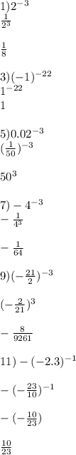 1)2 {}^{ - 3} \\ \frac{1}{2 {}^{3} } \\ \\ \frac{1}{8} \\ \\ 3)( - 1) {}^{ - 22} \\ 1 {}^{ - 22} \\ 1 \\ \\ 5)0.02 {}^{ - 3} \\ ( \frac{1}{50} ) {}^{ - 3} \\ \\ 50 {}^{3} \\ \\ 7) - 4 {}^{ - 3} \\ - \frac{1}{4 {}^{3} } \\ \\ - \frac{1}{64} \\ \\ 9)( - \frac{ 21}{2} ) {}^{ - 3} \\ \\ ( - \frac{2}{21} ) {}^{3} \\ \\ - \frac{8}{9261} \\ \\ 11) - ( - 2.3) {}^{ - 1} \\ \\ - ( - \frac{23}{10} ) {}^{ - 1} \\ \\ - ( - \frac{10}{23} ) \\ \\ \frac{10}{23}