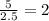 \frac{5}{2.5} =2