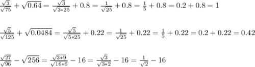 \frac{\sqrt{3} }{\sqrt{75} } +\sqrt{0.64} } =\frac{\sqrt{3} }{\sqrt{3*25} } +0.8=\frac{1}{\sqrt{25} } +0.8=\frac{1}{5}+0.8=0.2+0.8=1\\ \\ \\ \frac{\sqrt{5} }{\sqrt{125} } +\sqrt{0.0484} =\frac{\sqrt{5} }{\sqrt{5*25} } +0.22=\frac{1}{\sqrt{25} } +0.22=\frac{1}{5} +0.22=0.2+0.22=0.42\\ \\ \\ \frac{\sqrt{27} }{\sqrt{96} }-\sqrt{256} = \frac{\sqrt{3*9} }{\sqrt{16*6} } -16=\frac{\sqrt{3} }{\sqrt{3*2} } -16=\frac{1}{\sqrt{2} } -16