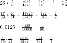 26*\frac{5}{78} =\frac{26*5}{1*78} =\frac{1*5}{1*3} =\frac{5}{3} =1\frac{2}{3} \\\\\frac{17}{39} *\frac{26}{51} =\frac{17*26}{39*51} =\frac{1*2}{3*3} =\frac{2}{9} \\\\0,0125=\frac{125}{10000} =\frac{1}{80} \\\\\frac{8}{65} /\frac{4}{13} =\frac{8*13}{65*4} =\frac{2*1}{5*1} =\frac{2}{5}