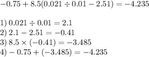 - 0.75 + 8.5(0.021 \div 0.01 - 2.51) = -4.235 \\ \\ 1) \: 0.021 \div 0.01 = 2.1 \\ 2) \: 2.1 - 2. 51 = - 0.41 \\ 3) \: 8.5 \times ( - 0.41) = - 3.485 \\ 4) - 0.75 + ( - 3.485) = - 4.235 \: