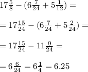 17 \frac{5}{8} - (6 \frac{7}{24} + 5 \frac{1}{12} ) = \\ \\ = 17 \frac{15}{24} - (6 \frac{7}{24} + 5 \frac{2}{ 24} ) = \\ \\ = 17 \frac{15}{24} - 11 \frac{9}{24} = \\ \\ = 6 \frac{6}{24} = 6 \frac{1}{4} = 6.25