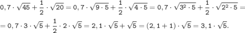 \tt \displaystyle 0,7 \cdot \sqrt{45}+ \frac{1}{2} \cdot \sqrt{20} = 0,7 \cdot \sqrt{9 \cdot 5}+ \frac{1}{2} \cdot \sqrt{4 \cdot 5} =0,7 \cdot \sqrt{3^{2} \cdot 5}+ \frac{1}{2} \cdot \sqrt{2^{2} \cdot 5} =\\\\=0,7 \cdot 3 \cdot \sqrt{5}+ \frac{1}{2} \cdot 2 \cdot \sqrt{5} = 2,1 \cdot \sqrt{5}+ \sqrt{5} = (2,1+1)\cdot \sqrt{5}=3,1 \cdot \sqrt{5}.