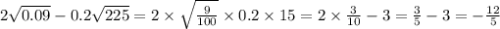 2 \sqrt{0.09} - 0.2 \sqrt{225} =2 \times \sqrt{ \frac{9}{100} } \times 0.2 \times 15 = 2 \times \frac{3}{10} - 3 = \frac{ 3 }{5} - 3 = - \frac{12}{5}