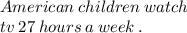 American \: children \: watch \\ \: tv \: 27 \: hours \: a \: week \: . \\