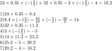 24 \times 0.35 \times ( - 1 \frac{2}{3} ) + 32 \times 0.35 - 3 \times ( - 1 \frac{2}{3} ) - 4 = 16.2\\ \\ 1)24 \times 0.35 = 8.4 \\ 2)8.4 \times ( - 1 \frac{2}{3} ) = \frac{84}{10} \times ( - \frac{5}{3} ) = \frac{28}{2} = 14 \\ 3)32 \times 0.35 = 11.2 \\ 4)3 \times ( - 1 \frac{2}{3} ) = - 5 \\ 5)14 + 11.2 = 25.2 \\ 6)25.2 - 5 = 20.2 \\ 7)20.2 - 4 = 16.2