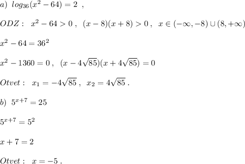 a)\; \; log_{36}(x^2-64)=2\; \; ,\\\\ODZ:\; \; x^2-640\; ,\; \; (x-8)(x+8)0\; ,\; \; x\in (-\infty ,-8)\cup (8,+\infty )\\\\x^2-64=36^2\\\\x^2-1360=0\; ,\; \; (x-4\sqrt{85})(x+4\sqrt{85})=0\\\\Otvet:\; \; x_1=-4\sqrt{85}\; ,\; \; x_2=4\sqrt{85}\; .\\\\b)\; \; 5^{x+7}=25\\\\5^{x+7}=5^2\\\\x+7=2\\\\Otvet:\; \; x=-5\; .