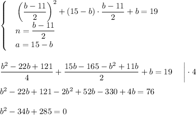 \begin{cases}&\text{}\left(\dfrac{b-11}{2}\right)^2+(15-b)\cdot \dfrac{b-11}{2}+b=19\\&\text{}n=\dfrac{b-11}{2}\\&\text{}a=15-b\end{cases}\\ \\ \\ \dfrac{b^2-22b+121}{4}+\dfrac{15b-165-b^2+11b}{2}+b=19~~~~\bigg|\cdot 4\\\\ b^2-22b+121-2b^2+52b-330+4b=76\\ \\ b^2-34b+285=0