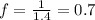 f = \frac{1}{1.4} = 0.7