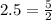 2.5=\frac{5}{2}