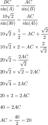 \displaystyle\frac{BC}{ \sin(A) } = \frac{AC}{ \sin(B) } \\ \\ \frac{10 \sqrt{2} }{ \sin(30) } = \frac{AC}{ \sin(45) } \\ \\ 10 \sqrt{2} \div \frac{1}{2} = AC \div \frac{ \sqrt{2} }{2} \\ \\ 10 \sqrt{2} \times 2 = AC \times \frac{2}{ \sqrt{2} } \\ \\ 20 \sqrt{2} = \frac{2AC}{ \sqrt{2} } \\ \\ 20 \sqrt{2} \times \sqrt{2} = 2AC \\ \\ 20 \sqrt{4} = 2AC \\ \\ 20 \times 2 = 2AC \\ \\ 40 = 2AC \\ \\ AC = \frac{40}{2} = 20