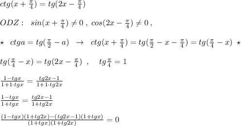 ctg(x+\frac{\pi }{4})=tg(2x-\frac{\pi}{4})\\\\ODZ:\; \; sin(x+\frac{\pi}{4})\ne 0\; ,\; cos(2x-\frac{\pi}{4})\ne 0\; ,\\\\\star \; \; ctga=tg(\frac{\pi}{2}-a)\; \; \to \; \; ctg(x+\frac{\pi}{4})=tg(\frac{\pi}{2}-x-\frac{\pi}{4})=tg(\frac{\pi}{4}-x)\; \star \\\\tg(\frac{\pi}{4}-x)=tg(2x-\frac{\pi}{4})\; \; ,\; \; \; \; tg\frac{\pi}{4}=1\\\\\frac{1-tgx}{1+1\cdot tgx}=\frac{tg2x-1}{1+1\cdot tg2x}\\\\\frac{1-tgx}{1+tgx}=\frac{tg2x-1}{1+tg2x}\\\\\frac{(1-tgx)(1+tg2x)-(tg2x-1)(1+tgx)}{(1+tgx)(1+tg2x)}=0