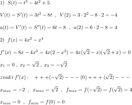 1)\; \; S(t)=t^3-4t^2+5\\\\V(t)=S'(t)=3t^2-8t\; \; ,\; \; V(2)=3\cdot 2^2-8\cdot 2=-4\\\\a(t)=V'(t)=S''(t)=6t-8\; \; ,\; \; a(2)=6\cdot 2-8=4\\\\2)\; \; f(x)=4x^2-x^4\\\\f'(x)=8x-4x^3=4x(2-x^2)=4x(\sqrt2-x)(\sqrt2+x)=0\\\\x_1=0\; ,\; x_2=\sqrt2\; ,\; x_3=-\sqrt2\\\\znaki\; f'(x):\; \; \; +++(-\sqrt2)---(0)+++(\sqrt2)---\\\\x_{max}=-2\; \; ,\; \; x_{max}=\sqrt2\; \; ,\; \; f_{max}=f(-\sqrt2)=f(\sqrt2)=4\\\\x_{min}=0\; \; ,\; \; f_{min}=f(0)=0