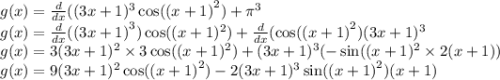 g(x) = \frac{d}{dx} ((3x + 1)^{3} \cos(( {x + 1)}^{2} ) + \pi^{3} \\ g(x) = \frac{d}{dx} (( {3x + 1)}^{3} ) \cos((x + 1)^{2} ) + \frac{d}{dx} ( \cos( {(x + 1)}^{2} ) (3x + 1)^{3} \\ g(x) = 3(3x + 1)^{2} \times 3\cos((x + 1)^{2} ) + (3x + 1)^{3} ( - \sin((x + 1)^{2} \times 2(x + 1)) \\ g(x) = 9(3x + 1) ^{2} \cos( {(x + 1)}^{2} ) -2 (3x + 1)^{3} \sin( {(x + 1)}^{2} ) (x + 1)