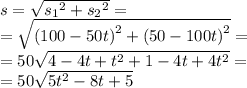 s = \sqrt{ {s_{1}}^{2} + {s_{2}}^{2}} = \\ = \sqrt{ {(100 - 50t)}^{2} + {(50 - 100t)}^{2} } = \\ = 50 \sqrt{4 - 4t + {t}^{2} + 1 - 4t + 4 {t}^{2} } = \\ = 50 \sqrt{5 {t}^{2} - 8t + 5 }