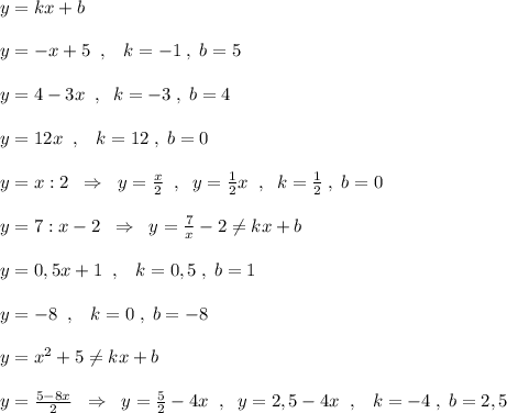 y=kx+b\\\\y=-x+5\; \; ,\; \; \; k=-1\; ,\; b=5\\\\y=4-3x\; \; ,\; \; k=-3\; ,\; b=4\\\\y=12x\; \; ,\; \; \; k=12\; ,\; b=0\\\\y=x:2\; \; \Rightarrow \; \; y=\frac{x}{2}\; \; ,\; \; y=\frac{1}{2}x\; \; ,\; \; k=\frac{1}{2}\; ,\; b=0\\\\y=7:x-2\; \; \Rightarrow \; \; y=\frac{7}{x}-2\ne kx+b\\\\y=0,5x+1\; \; ,\; \; \; k=0,5\; ,\; b=1\\\\y=-8\; \; ,\; \; \; k=0\; ,\; b=-8\\\\y=x^2+5\ne kx+b\\\\y=\frac{5-8x}{2}\; \; \Rightarrow \; \; y=\frac{5}{2}-4x\; \; ,\; \; y=2,5-4x\; \; ,\; \; \; k=-4\; ,\; b=2,5