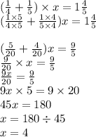 ( \frac{1}{4} + \frac{1}{5} ) \times x = 1\frac{4}{5} \\ ( \frac{1 \times 5}{4 \times 5} + \frac{1 \times 4}{5 \times 4} )x = 1 \frac{4}{5} \\ \\ ( \frac{5}{20} + \frac{4}{20} )x = \frac{9}{5} \\ \frac{9}{20} \times x = \frac{9}{5} \\ \frac{9x}{20} = \frac{9}{5} \\ 9x \times 5 = 9 \times 20 \\ 45x = 180 \\ x = 180 \div 45 \\ x = 4