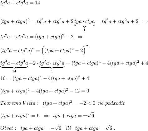 tg^4a+ctg^4a=14\\\\\\(tga+ctga)^2=tg^2a+ctg^2a+2\underbrace {tga\cdot ctga}_{1}=tg^2a+ctg^2a+2\; \; \Rightarrow \\\\tg^2a+ctg^2a=(tga+ctga)^2-2\; \; \Rightarrow \\\\(tg^2a+ctg^2a)^2=\Big ((tga+ctga)^2-2\Big )^2\\\\\underbrace {tg^4a+ctg^4a}_{14}+2\cdot \underbrace {tg^2a\cdot ctg^2a}_{1}=(tga+ctga)^4-4(tga+ctga)^2+4\\\\16=(tga+ctga)^4-4(tga+ctga)^2+4\\\\(tga+ctga)^4-4(tga+ctga)^2-12=0\\\\Teorema\; Vieta:\; \; (tga+ctga)^2=-2