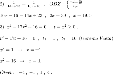 2)\; \; \frac{1}{14x+23}=\frac{1}{16x-16}\; \; ,\; \; \; ODZ:\; \left \{ {{x\ne -\frac{23}{14}} \atop {x\ne 1}} \right.\\\\16x-16=14x+23\; \; ,\; \; 2x=39\; \; ,\; \; x=19,5\\\\3)\; \; x^4-17x^2+16=0\; \; ,\; \; t=x^2\geq 0\; ,\\\\t^2-17t+16=0\; \; ,\; \; t_1=1\; ,\; \; t_2=16\; \; (teorema\; Vieta)\\\\x^2=1\; \; \to \; \; x=\pm 1\\\\x^2=16\; \; \to \; \; x=\pm \\\\Otvet:\; \; -4\; ,\; -1\; ,\; 1\; ,\; 4\; .