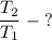 \dfrac{T_2}{T_1}\; - \;?