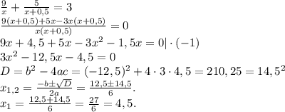 \frac{9}{x}+\frac{5}{x+0,5}=3\\\frac{9(x+0,5)+5x-3x(x+0,5)}{x(x+0,5)}=0\\ 9x+4,5+5x-3x^2-1,5x=0|\cdot (-1)\\3x^2-12,5x-4,5=0\\D=b^2-4ac=(-12,5)^2+4\cdot3\cdot4,5=210,25=14,5^2\\x_{1,2}=\frac{-b\pm\sqrt{D}}{2a}=\frac{12,5\pm14,5}{6}.\\ x_1=\frac{12,5+14,5}{6}=\frac{27}{6} =4,5.