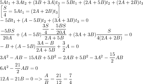 5At_1+3At_2+(3B+3A)t_3=5Bt_1+(2A+5B)t_2+(2A+2B)t_3\\ \left[\dfrac{S}{4}=5At_1=(2A+2B)t_3\right] \\ -5Bt_1+(A-5B)t_2+(3A+3B)t_3=0\\ \dfrac{-5BS}{20A}+(A-5B)\dfrac{\dfrac{3S}{4}-\dfrac{5BS}{20A}}{2A+5B}+(3A+3B)\dfrac{S}{4(2A+2B)}=0\\ -B+(A-5B)\dfrac{3A-B}{2A+5B}+\dfrac{3}{2}A=0\\ 3A^2-AB-15AB+5B^2=2AB+5B^2-3A^2-\dfrac{15}{2}AB\\ 6A^2-\dfrac{21}{2}AB=0\\ 12A-21B=0=\dfrac{A}{B}=\dfrac{21}{12}=\dfrac{7}{4}