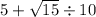 5 + \sqrt{15} \div 10