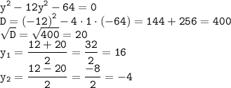 \displaystyle \tt {y}^{2} - 12 {y}^{2} - 64 = 0 \\ D = {( - 12)}^{2} - 4 \cdot 1 \cdot ( - 64) = 144 + 256 = 400 \\ \sqrt{D} = \sqrt{400} = 20 \\ y_1 = \frac{12 + 20}{2} = \frac{32}{2} = 16 \\ y_2 = \frac{12 - 20}{2} = \frac{ - 8}{2} = - 4