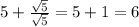 5 + \frac{ \sqrt{5} }{ \sqrt{5} } = 5 + 1 = 6